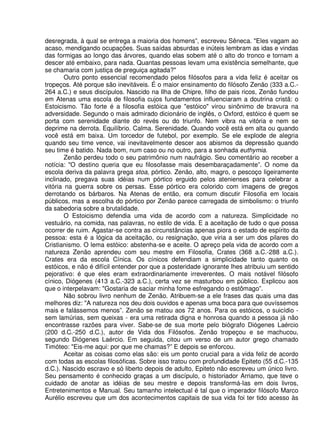 desregrada, à qual se entrega a maioria dos homens”, escreveu Sêneca. "Eles vagam ao
acaso, mendigando ocupações. Suas saídas absurdas e inúteis lembram as idas e vindas
das formigas ao longo das árvores, quando elas sobem até o alto do tronco e tornam a
descer até embaixo, para nada. Quantas pessoas levam uma existência semelhante, que
se chamaria com justiça de preguiça agitada?"
Outro ponto essencial recomendado pelos filósofos para a vida feliz é aceitar os
tropeços. Até porque são inevitáveis. É o maior ensinamento do filósofo Zenão (333 a.C.-
264 a.C.) e seus discípulos. Nascido na Ilha de Chipre, filho de pais ricos, Zenão fundou
em Atenas uma escola de filosofia cujos fundamentos influenciaram a doutrina cristã: o
Estoicismo. Tão forte é a filosofia estóica que "estóico" virou sinônimo de bravura na
adversidade. Segundo o mais admirado dicionário de inglês, o Oxford, estóico é quem se
porta com serenidade diante do revés ou do triunfo. Nem vibra na vitória e nem se
deprime na derrota. Equilíbrio. Calma. Serenidade. Quando você está em alta ou quando
você está em baixa. Um torcedor de futebol, por exemplo. Se ele explode de alegria
quando seu time vence, vai inevitavelmente descer aos abismos da depressão quando
seu time é batido. Nada bom, num caso ou no outro, para a sonhada euthymia.
Zenão perdeu todo o seu patrimônio num naufrágio. Seu comentário ao receber a
notícia: "O destino queria que eu filosofasse mais desembaraçadamente”. O nome da
escola deriva da palavra grega stoa, pórtico. Zenão, alto, magro, o pescoço ligeiramente
inclinado, pregava suas idéias num pórtico erguido pelos atenienses para celebrar a
vitória na guerra sobre os persas. Esse pórtico era colorido com imagens de gregos
derrotando os bárbaros. Na Atenas de então, era comum discutir Filosofia em locais
públicos, mas a escolha do pórtico por Zenão parece carregada de simbolismo: o triunfo
da sabedoria sobre a brutalidade.
O Estoicismo defendia uma vida de acordo com a natureza. Simplicidade no
vestuário, na comida, nas palavras, no estilo de vida. E a aceitação de tudo o que possa
ocorrer de ruim. Agastar-se contra as circunstâncias apenas piora o estado de espírito da
pessoa: esta é a lógica da aceitação, ou resignação, que viria a ser um dos pilares do
Cristianismo. O lema estóico: abstenha-se e aceite. O apreço pela vida de acordo com a
natureza Zenão aprendeu com seu mestre em Filosofia, Crates (368 a.C.-288 a.C.).
Crates era da escola Cínica. Os cínicos defendiam a simplicidade tanto quanto os
estóicos, e não é difícil entender por que a posteridade ignorante lhes atribuiu um sentido
pejorativo: é que eles eram extraordinariamente irreverentes. O mais notável filósofo
cínico, Diógenes (413 a.C.-323 a.C.), certa vez se masturbou em público. Explicou aos
que o interpelavam: "Gostaria de saciar minha fome esfregando o estômago”.
Não sobrou livro nenhum de Zenão. Atribuem-se a ele frases das quais uma das
melhores diz: "A natureza nos deu dois ouvidos e apenas uma boca para que ouvíssemos
mais e falássemos menos”. Zenão se matou aos 72 anos. Para os estóicos, o suicídio -
sem lamúrias, sem queixas - era uma retirada digna e honrosa quando a pessoa já não
encontrasse razões para viver. Sabe-se de sua morte pelo biógrafo Diógenes Laércio
(200 d.C.-250 d.C.), autor de Vida dos Filósofos. Zenão tropeçou e se machucou,
segundo Diógenes Laércio. Em seguida, citou um verso de um autor grego chamado
Timóteo: "Eis-me aqui: por que me chamas?” E depois se enforcou.
Aceitar as coisas como elas são: eis um ponto cruciaI para a vida feliz de acordo
com todas as escolas filosóficas. Sobre isso tratou com profundidade Epiteto (55 d.C.-135
d.C.). Nascido escravo e só liberto depois de adulto, Epiteto não escreveu um único livro.
Seu pensamento é conhecido graças a um discípulo, o historiador Arriamo, que teve o
cuidado de anotar as idéias de seu mestre e depois transformá-Ias em dois livros,
Entretenimentos e Manual. Seu tamanho intelectual é tal que o imperador filósofo Marco
Aurélio escreveu que um dos acontecimentos capitais de sua vida foi ter tido acesso às
 
