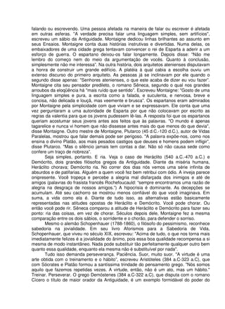 falando ou escrevendo. Uma pessoa afetada na maneira de falar ou escrever é afetada
em outras esferas. "A verdade precisa falar uma linguagem simples, sem artifícios",
escreveu um sábio da Antiguidade. Montaigne dedicou linhas brilhantes ao assunto em
seus Ensaios. Montaigne conta duas histórias instrutivas e divertidas. Numa delas, os
embaixadores de uma cidade grega tentavam convencer o rei de Esparta a aderir a um
esforço de guerra. O espartano deixou-os falar longamente. Depois disse: "Não me
lembro do começo nem do meio da argumentação de vocês. Quanto à conclusão,
simplesmente não me interessa”. Na outra história, dois arquitetos atenienses disputavam
a honra de construir um grande edifício. A platéia à qual cabia a escolha ouviu um
extenso discurso do primeiro arquiteto. As pessoas já se inclinavam por ele quando o
segundo disse apenas: "Senhores atenienses, o que este acaba de dizer eu vou fazer”.
Montaigne cita seu pensador predileto, o romano Sêneca, segundo o qual nos grandes
arroubos da eloqüência há "mais ruído que sentido”. Escreveu Montaigne: "Gosto de uma
linguagem simples e pura, a escrita como a falada, e suculenta, e nervosa, breve e
concisa, não delicada e louçã, mas veemente e brusca”. Os espartanos eram admirados
por Montaigne pela simplicidade com que viviam e se expressavam. Ele conta que uma
vez perguntaram a uma autoridade de Esparta por que não colocavam por escrito as
regras da valentia para que os jovens pudessem lê-Ias. A resposta foi que os espartanos
queriam acostumar seus jovens antes aos feitos que às palavras. "O mundo é apenas
tagarelice e nunca vi homem que não dissesse antes mais do que menos do que devia",
disse Montaigne. Outro mestre de Montaigne, Plutarco (45 d.C.-120 d.C.), autor de Vidas
Paralelas, mostrou que falar demais pode ser perigoso. "A palavra expõe-nos, como nos
ensina o divino Platão, aos mais pesados castigos que deuses e homens podem infligir”,
disse Plutarco. "Mas o silêncio jamais tem contas a dar. Não só não causa sede como
confere um traço de nobreza”.
Seja simples, portanto. E ria. Veja o caso de Heráclito (540 a.C.-470 a.C.) e
Demócrito, dois grandes filósofos gregos da Antiguidade. Diante da miséria humana,
Heráclito chorava; Demócrito ria. No correr dos dias nós vemos uma série infinita de
absurdos e de patifarias. Alguém a quem você fez bem retribui com ódio. A inveja parece
onipresente. Você tropeça e percebe a alegria mal disfarçada dos inimigos e até de
amigos (palavras do frasista francês Rochefoucauld: “sempre encontramos uma razão de
alegria na desgraça de nossos amigos.”) A hipocrisia é dominante. As decepções se
acumulam. Até seu cachorro se mostrou menos confiável do que você imaginava. Em
suma, a vida como ela é. Diante de tudo isso, as alternativas estão basicamente
representadas nas atitudes opostas de Heráclito e Demócrito. Você pode chorar. Ou
então você pode rir. Sêneca comparou a atitude de Heráclito e Demócrito para fazer seu
ponto: ria das coisas, em vez de chorar. Séculos depois dele, Montaigne fez a mesma
comparação entre os dois sábios, o sorridente e o chorão, para defender o sorriso.
Mesmo o alemão Schopenhauer (1788-1860), o filósofo do pessimismo, reconhece
sabedoria na jovialidade. Em seu livro Aforismos para a Sabedoria de Vida,
Schopenhauer, que viveu no século XIX, escreveu: "Acima de tudo, o que nos torna mais
imediatamente felizes é a jovialidade do ânimo, pois essa boa qualidade recompensa a si
mesma de modo instantâneo. Nada pode substituir tão perfeitamente qualquer outro bem
quanto essa qualidade, enquanto ela mesma não é substituível por nada".
Tudo isso demanda perseverança. Paciência. Suor, muito suor. "A virtude é uma
arte obtida com o treinamento e o hábito”, escreveu Aristóteles (384 a.C-323 a.C), que
com Sócrates e Platão formou a santíssima trindade do pensamento grego. "Nós somos
aquilo que fazemos repetidas vezes. A virtude, então, não é um ato, mas um hábito."
Treinar. Perseverar. O grego Demóstenes (384 a.C-322 a.C), que disputa com o romano
Cícero o título de maior orador da Antiguidade, é um exemplo formidável do poder do
 