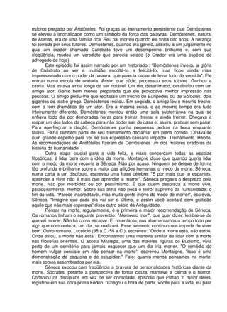 esforço pregado por Aristóteles. Foi graças ao treinamento persistente que Demóstenes
se elevou à imortalidade como um símbolo da força das palavras. Demóstenes, natural
de Atenas, era de uma família rica. Seu pai morreu quando ele tinha oito anos. A herança
foi torrada por seus tutores. Demóstenes, quando era garoto, assistiu a um julgamento no
qual um orador chamado Calistrato teve um desempenho brilhante e, com sua
eloqüência, mudou um veredicto que parecia selado (o Orador era uma espécie de
advogado de hoje).
Este episódio foi assim narrado por um historiador: "Demóstenes invejou a glória
de Calistrato ao ver a multidão escoltá-Io e felicitá-Io, mas ficou ainda mais
impressionado com o poder da palavra, que parecia capaz de levar tudo de vencida". Ele
entrou numa escola de oratória. Assim que pôde, processou seus tutores. Ganhou a
causa. Mas estava ainda longe de ser notável. Um dia, desanimado, desabafou com um
amigo ator. Gente bem menos preparada que ele provocava melhor impressão nas
pessoas. O amigo pediu-lhe que recitasse um trecho de Eurípedes ou de Sófocles, dois
gigantes do teatro grego. Demóstenes recitou. Em seguida, o amigo leu o mesmo trecho,
com o tom dramático de um ator. Era a mesma coisa, e ao mesmo tempo era tudo
inteiramente diferente. Demóstenes montou então uma sala subterrânea na qual se
enfiava todo dia por demoradas horas para treinar, treinar e ainda treinar. Chegava a
raspar um dos lados da cabeça para não poder sair de casa e, assim, praticar sem parar.
Para aperfeiçoar a dicção, Demóstenes punha pequenas pedras na boca enquanto
falava. Fazia também parte de seu treinamento declamar em plena corrida. Olhava-se
num grande espelho para ver se sua expressão causava impacto. Treinamento. Hábito.
As recomendações de Aristóteles fizeram de Demóstenes um dos maiores oradores da
história da humanidade.
Outra etapa crucial para a vida feliz, e nisso concordam todas as escolas
filosóficas, é lidar bem com a idéia da morte. Montaigne disse que quando queria lidar
com o medo da morte recorria a Sêneca. Não por acaso. Ninguém se deteve de forma
tão profunda e brilhante sobre a maior das aflições humanas: o medo da morte. Sêneca,
numa carta a um discípulo, escreveu uma frase célebre: "E por mais que te espantes,
aprender a viver não é mais que aprender a morrer”. Sêneca pregava o desprezo pela
morte. Não por morbidez ou por pessimismo. É que quem despreza a morte vive,
paradoxalmente, melhor. Sobre sua alma não pesa o terror supremo da humanidade: o
fim da vida. "Parece inacreditável, mas muita gente morre do medo de morrer", escreveu
Sêneca. "Imagine que cada dia vai ser o último, e assim você aceitará com gratidão
aquilo que não mais esperava” disse outro sábio da Antiguidade.
Pensar na morte, regularmente, é a primeira e maior recomendação de Sêneca.
Os romanos tinham o seguinte provérbio: "Memento mori", que quer dizer: lembre-se de
que vai morrer. Não há como escapar. E, no entanto, nos atormentamos o tempo todo por
algo que com certeza, um dia, se realizará. Esse tormento contínuo nos impede de viver
bem. Outro romano, Lucrécio (98 a.C.-55 a.C.), escreveu: "Onde a morte está, não estou.
Onde estou, a morte não está”. Encontramos uma maneira similar de lidar com a morte
nas filosofias orientais. O asceta Milarepa, uma das maiores figuras do Budismo, vivia
perto de um cemitério para jamais esquecer que um dia iria morrer. "O remédio do
homem vulgar consiste em não pensar na morte”, escreveu Montaigne. "Isso é uma
demonstração de cegueira e de estupidez." Fato: quanto menos pensamos na morte,
mais somos assombrados por ela.
Sêneca evocou com freqüência a bravura de personalidades históricas diante da
morte. Sócrates, perante a perspectiva de tomar cicuta, manteve a calma e o humor.
Consolou os discípulos em vez de ser consolado, episódio que Platão, o maior deles,
registrou em sua obra-prima Fédon. "Chegou a hora de partir, vocês para a vida, eu para
 