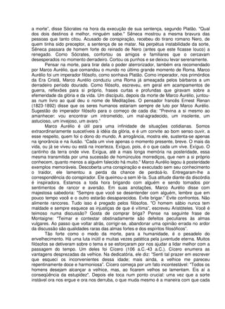 a morte”, disse Sócrates na hora da execução de sua sentença, segundo Platão. "Qual
dos dois destinos é melhor, ninguém sabe." Sêneca mostrou a mesma bravura das
pessoas que tanto citou. Acusado de conspiração, recebeu do tirano romano Nero, de
quem tinha sido preceptor, a sentença de se matar. Na perpétua instabilidade da sorte,
Sêneca passara de homem forte do reinado de Nero (antes que este ficasse louco) a
renegado. Como Sócrates, confortou os amigos e familiares que o cercavam
desesperados no momento derradeiro. Cortou os punhos e se deixou levar serenamente.
Pensar na morte, para tirar dela o poder aterrorizador, também era recomendado
por Marco Aurélio, que comandou o mundo no último grande momento de Roma. Marco
Aurélio foi um imperador filósofo, como sonhava Platão. Como imperador, nos primórdios
da Era Cristã, Marco Aurélio conduziu uma Roma já ameaçada pelos bárbaros a um
derradeiro período dourado. Como filósofo, escreveu, em geral em acampamentos de
guerra, reflexões para si próprio, frases curtas e profundas que giravam sobre a
efemeridade da glória e da vida. Um discípulo, depois da morte de Marco Aurélio, juntou-
as num livro ao qual deu o nome de Meditações. O pensador francês Ernest Renan
(1823-1892) disse que os seres humanos estariam sempre de luto por Marco Aurélio.
Sugestão do imperador filósofo para o começo de cada dia: "Previna a si mesmo ao
amanhecer: vou encontrar um intrometido, um mal-agradecido, um insolente, um
astucioso, um invejoso, um avaro.”
Marco Aurélio é útil para uma infinidade de situações cotidianas. Somos
extraordinariamente suscetíveis à idéia da glória, e é um convite ao bom senso ouvir, a
esse respeito, quem foi o dono do mundo. A arrogância, mostra ele, sustenta-se apenas
na ignorância e na ilusão. “Cada um vive apenas o momento presente, breve. O mais da
vida, ou já se viveu ou está na incerteza. Exíguo, pois, é o que cada um vive. Exíguo. O
cantinho da terra onde vive. Exígua, até a mais longa memória na posteridade, essa
mesma transmitida por uma sucessão de homúnculos morrediços, que nem a si próprio
conhecem, quanto menos a alguém falecido há muito." Marco Aurélio legou à posteridade
exemplos memoráveis. Descoberta uma conspiração e executado sem seu conhecimento
o traidor, ele lamentou a perda da chance de perdoá-lo. Entregaram-lhe a
correspondência do conspirador. Ele queimou-a sem lê-Ia. Sua atitude diante da discórdia
é inspiradora. Estamos a toda hora brigando com alguém e sendo tomados por
sentimentos de rancor e aversão. Em suas anotações, Marco Aurélio disse com
majestosa sabedoria: "Sempre que você se desentender com alguém, lembre que em
pouco tempo você e o outro estarão desaparecidos. Evite brigar.” Evite confrontos. Não
alimente rancores. Tudo isso é pregado pelos filósofos. "O homem sábio nunca tem
maldade e sempre esquece as injustiças de que é vítima”, escreveu Aristóteles. Você é
teimoso numa discussão? Gosta de comprar briga? Pense na seguinte frase de
Montaigne: "Teimar e contestar obstinadamente são defeitos peculiares às almas
vulgares. Ao passo que voltar atrás, corrigir-se, abandonar uma opinião errada no ardor
da discussão são qualidades raras das almas fortes e dos espíritos filosóficos”.
Tão forte como o medo da morte, para a humanidade, é o pesadelo do
envelhecimento. Há uma luta inútil e muitas vezes patética pela juventude eterna. Muitos
filósofos se detiveram sobre o tema e se esforçaram por nos ajudar a lidar melhor com a
passagem do tempo. Um deles foi Cícero (106 a.C.-43 a.C.). Cícero enumera as
vantagens desprezadas da velhice. Na dedicatória, ele diz: "Senti tal prazer em escrever
que esqueci os inconvenientes dessa idade; mais ainda, a velhice me pareceu
repentinamente doce e harmoniosa”. Cícero começa por um fato incontestável: "Todos os
homens desejam alcançar a velhice, mas, ao ficarem velhos se lamentam. Eis aí a
conseqüência da estupidez". Depois ele toca num ponto crucial: uma vez que a sorte
instável ora nos ergue e ora nos derruba, o que muda mesmo é a maneira com que cada
 
