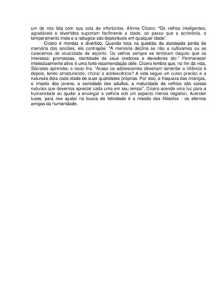um de nós lida com sua cota de infortúnios. Afirma Cícero: "Os velhos inteligentes,
agradáveis e divertidos suportam facilmente a idade, ao passo que a acrimônia, o
temperamento triste e a rabugice são deploráveis em qualquer idade”.
Cícero é mordaz e divertido. Quando toca na questão da alardeada perda de
memória dos anciões, ele contrapõe: "A memória declina se não a cultivamos ou se
carecemos de vivacidade de espírito. Os velhos sempre se lembram daquilo que os
interessa: promessas, identidade de seus credores e devedores etc.” Permanecer
intelectualmente ativo é uma forte recomendação dele. Cícero lembra que, no fim da vida,
Sócrates aprendeu a tocar lira. “Acaso os adolescentes deveriam lamentar a infância e
depois, tendo amadurecido, chorar a adolescência? A vida segue um curso preciso e a
natureza dota cada idade de suas qualidades próprias. Por isso, a fraqueza das crianças,
o ímpeto dos jovens, a seriedade dos adultos, a maturidade da velhice são coisas
naturais que devemos apreciar cada uma em seu tempo”. Cícero acende uma luz para a
humanidade ao ajudar a enxergar a velhice sob um aspecto menos negativo. Acender
luzes, para nos ajudar na busca de felicidade é a missão dos filósofos - os eternos
amigos da humanidade.
 