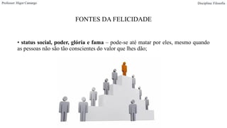 FONTES DA FELICIDADE
• status social, poder, glória e fama – pode-se até matar por eles, mesmo quando
as pessoas não são tão conscientes do valor que lhes dão;
Professor: Higor Camargo Disciplina: Filosofia
 