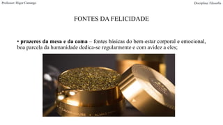 FONTES DA FELICIDADE
• prazeres da mesa e da cama – fontes básicas do bem-estar corporal e emocional,
boa parcela da humanidade dedica-se regularmente e com avidez a eles;
Professor: Higor Camargo Disciplina: Filosofia
 