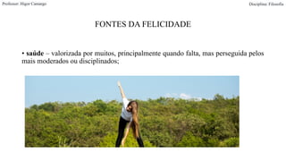 FONTES DA FELICIDADE
• saúde – valorizada por muitos, principalmente quando falta, mas perseguida pelos
mais moderados ou disciplinados;
Professor: Higor Camargo Disciplina: Filosofia
 
