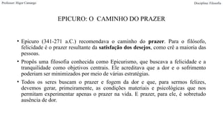 EPICURO: O CAMINHO DO PRAZER
• Epicuro (341-271 a.C.) recomendava o caminho do prazer. Para o filósofo,
felicidade é o prazer resultante da satisfação dos desejos, como crê a maioria das
pessoas.
• Propôs uma filosofia conhecida como Epicurismo, que buscava a felicidade e a
tranquilidade como objetivos centrais. Ele acreditava que a dor e o sofrimento
poderiam ser minimizados por meio de várias estratégias.
• Todos os seres buscam o prazer e fogem da dor e que, para sermos felizes,
devemos gerar, primeiramente, as condições materiais e psicológicas que nos
permitam experimentar apenas o prazer na vida. E prazer, para ele, é sobretudo
ausência de dor.
Professor: Higor Camargo Disciplina: Filosofia
 