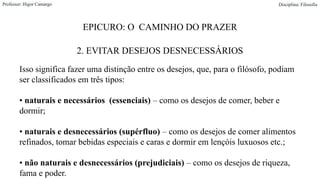 EPICURO: O CAMINHO DO PRAZER
2. EVITAR DESEJOS DESNECESSÁRIOS
Professor: Higor Camargo Disciplina: Filosofia
Isso significa fazer uma distinção entre os desejos, que, para o filósofo, podiam
ser classificados em três tipos:
• naturais e necessários (essenciais) – como os desejos de comer, beber e
dormir;
• naturais e desnecessários (supérfluo) – como os desejos de comer alimentos
refinados, tomar bebidas especiais e caras e dormir em lençóis luxuosos etc.;
• não naturais e desnecessários (prejudiciais) – como os desejos de riqueza,
fama e poder.
 