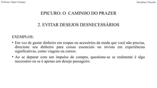 EPICURO: O CAMINHO DO PRAZER
2. EVITAR DESEJOS DESNECESSÁRIOS
EXEMPLOS:
• Em vez de gastar dinheiro em roupas ou acessórios da moda que você não precisa,
direcione seu dinheiro para coisas essenciais ou invista em experiências
significativas, como viagens ou cursos.
• Ao se deparar com um impulso de compra, questione-se se realmente é algo
necessário ou se é apenas um desejo passageiro.
Professor: Higor Camargo Disciplina: Filosofia
 