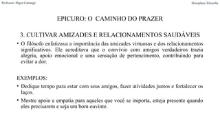 EPICURO: O CAMINHO DO PRAZER
3. CULTIVAR AMIZADES E RELACIONAMENTOS SAUDÁVEIS
• O filósofo enfatizava a importância das amizades virtuosas e dos relacionamentos
significativos. Ele acreditava que o convívio com amigos verdadeiros trazia
alegria, apoio emocional e uma sensação de pertencimento, contribuindo para
evitar a dor.
EXEMPLOS:
• Dedique tempo para estar com seus amigos, fazer atividades juntos e fortalecer os
laços.
• Mostre apoio e empatia para aqueles que você se importa, esteja presente quando
eles precisarem e seja um bom ouvinte.
Professor: Higor Camargo Disciplina: Filosofia
 