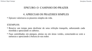 EPICURO: O CAMINHO DO PRAZER
4. APRECIAR OS PRAZERES SIMPLES
• Epicuro valorizava os prazeres simples da vida.
EXEMPLOS:
• Reserve um tempo para desfrutar de uma refeição tranquila, saboreando cada
mordida e apreciando os sabores.
• Faça caminhadas em parques, praias ou em áreas verdes, conectando-se com a
natureza e apreciando a beleza ao seu redor.
Professor: Higor Camargo Disciplina: Filosofia
 