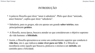 INTRODUÇÃO
• A palavra filosofia quer dizer “amor à sabedoria”. Philo quer dizer “amizade,
amor fraterno”, sophia quer dizer “sabedoria”.
Professor: Higor Camargo Disciplina: Filosofia
• Assim, a filosofia apresentava-se como um conhecimento superior que conduzia à
vida boa, isto é, que indicava como viver para ser feliz. E o filósofo se
reconhecia como aquele que buscava, praticava e ensinava um método, um
caminho para a felicidade.
• Sabedoria, para os gregos, não era apenas um grande saber teórico, mas
principalmente prático.
• A filosofia, nessa época, buscava atender ao que consideravam o objetivo supremo
da vida humana: a felicidade.
 