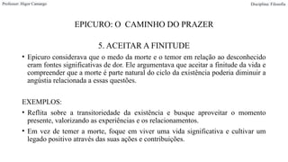 EPICURO: O CAMINHO DO PRAZER
5. ACEITAR A FINITUDE
• Epicuro considerava que o medo da morte e o temor em relação ao desconhecido
eram fontes significativas de dor. Ele argumentava que aceitar a finitude da vida e
compreender que a morte é parte natural do ciclo da existência poderia diminuir a
angústia relacionada a essas questões.
EXEMPLOS:
• Reflita sobre a transitoriedade da existência e busque aproveitar o momento
presente, valorizando as experiências e os relacionamentos.
• Em vez de temer a morte, foque em viver uma vida significativa e cultivar um
legado positivo através das suas ações e contribuições.
Professor: Higor Camargo Disciplina: Filosofia
 