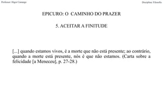 EPICURO: O CAMINHO DO PRAZER
5. ACEITAR A FINITUDE
[...] quando estamos vivos, é a morte que não está presente; ao contrário,
quando a morte está presente, nós é que não estamos. (Carta sobre a
felicidade [a Meneceu], p. 27-28.)
Professor: Higor Camargo Disciplina: Filosofia
 