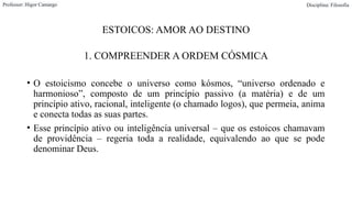 ESTOICOS: AMOR AO DESTINO
1. COMPREENDER A ORDEM CÓSMICA
• O estoicismo concebe o universo como kósmos, “universo ordenado e
harmonioso”, composto de um princípio passivo (a matéria) e de um
princípio ativo, racional, inteligente (o chamado logos), que permeia, anima
e conecta todas as suas partes.
• Esse princípio ativo ou inteligência universal – que os estoicos chamavam
de providência – regeria toda a realidade, equivalendo ao que se pode
denominar Deus.
Professor: Higor Camargo Disciplina: Filosofia
 