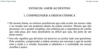 ESTOICOS: AMOR AO DESTINO
1. COMPREENDER A ORDEM CÓSMICA
• Da mesma forma, os estóicos acreditavam que cada evento em nossas vidas
e no mundo tem um propósito dentro da ordem cósmica. Mesmo que não
possamos ver o quadro completo, eles enfatizavam a importância de confiar
que cada peça, por mais desafiadora ou difícil que seja, faz parte de um
plano maior.
• Isso não significa que devemos ser passivos ou aceitar tudo sem questionar.
Pelo contrário, compreender a ordem cósmica nos encoraja a agir de acordo
com a razão e a virtude, buscando a sabedoria e a serenidade em nossas
escolhas e ações.
Professor: Higor Camargo Disciplina: Filosofia
 