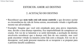 ESTOICOS: AMOR AO DESTINO
2. ACEITAÇÃO DO DESTINO
• Reconhecer que nem tudo está sob nosso controle e que devemos aceitar
as circunstâncias da vida de forma serena, encontrando virtude e significado
mesmo nas adversidades.
• Exemplo: Imagine que você está estudando para uma prova importante,
mas, devido a uma doença repentina, fica impossibilitado de comparecer ao
exame. Em vez de se lamentar e se sentir derrotado, a aceitação do destino
envolveria reconhecer que a doença está fora do seu controle, mas você
pode encontrar virtude na maneira como lida com a situação. Em vez de se
desesperar, você pode procurar maneiras de se recuperar e se preparar para
o próximo desafio acadêmico.
Professor: Higor Camargo Disciplina: Filosofia
 