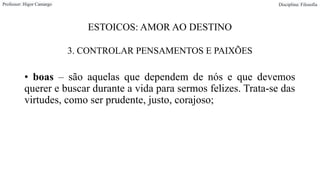 ESTOICOS: AMOR AO DESTINO
3. CONTROLAR PENSAMENTOS E PAIXÕES
• boas – são aquelas que dependem de nós e que devemos
querer e buscar durante a vida para sermos felizes. Trata-se das
virtudes, como ser prudente, justo, corajoso;
Professor: Higor Camargo Disciplina: Filosofia
 