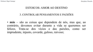 ESTOICOS: AMOR AO DESTINO
3. CONTROLAR PENSAMENTOS E PAIXÕES
• más – são as coisas que dependem de nós, mas que, ao
contrário, devemos evitar durante a vida se queremos ser
felizes. Trata-se dos vícios e das paixões, como ser
imprudente, injusto, covarde, guloso, raivoso;
Professor: Higor Camargo Disciplina: Filosofia
 