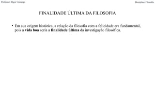 FINALIDADE ÚLTIMA DA FILOSOFIA
• Em sua origem histórica, a relação da filosofia com a felicidade era fundamental,
pois a vida boa seria a finalidade última da investigação filosófica.
Professor: Higor Camargo Disciplina: Filosofia
 