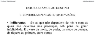 ESTOICOS: AMOR AO DESTINO
3. CONTROLAR PENSAMENTOS E PAIXÕES
• indiferentes – são as que não dependem de nós e com as
quais não devemos nos preocupar, sob pena de gerar
infelicidade. É o caso da morte, do poder, da saúde ou doença,
da riqueza ou pobreza, entre outras.
Professor: Higor Camargo Disciplina: Filosofia
 