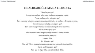 FINALIDADE ÚLTIMA DA FILOSOFIA
Filosofar para quê?
Para pensar melhor sobre tudo: os fatos, as pessoas, a vida.
Pensar melhor sobre tudo para quê?
Para encontrar soluções aos problemas da existência – a minha e a de outras pessoas.
Encontrar essas soluções serve para quê?
Para ter menos problemas, ficar mais tranquilo e viver melhor.
Viver melhor para quê?
Para me sentir bem, em paz comigo mesmo e com o mundo.
Sentir-se assim para quê?
Para ser feliz.
Ser feliz para quê?
Não sei. Talvez para deixar as pessoas que me cercam felizes também.
Deixá-las felizes para quê?
Para que eu fique feliz com a felicidade delas.
Professor: Higor Camargo Disciplina: Filosofia
 