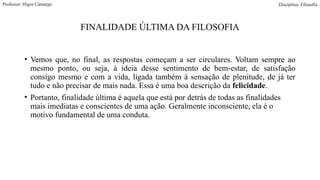 FINALIDADE ÚLTIMA DA FILOSOFIA
• Vemos que, no final, as respostas começam a ser circulares. Voltam sempre ao
mesmo ponto, ou seja, à ideia desse sentimento de bem-estar, de satisfação
consigo mesmo e com a vida, ligada também à sensação de plenitude, de já ter
tudo e não precisar de mais nada. Essa é uma boa descrição da felicidade.
• Portanto, finalidade última é aquela que está por detrás de todas as finalidades
mais imediatas e conscientes de uma ação. Geralmente inconsciente, ela é o
motivo fundamental de uma conduta.
Professor: Higor Camargo Disciplina: Filosofia
 