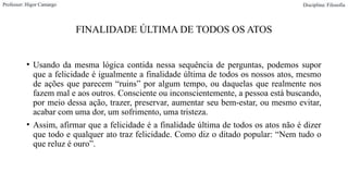 FINALIDADE ÚLTIMA DE TODOS OS ATOS
• Usando da mesma lógica contida nessa sequência de perguntas, podemos supor
que a felicidade é igualmente a finalidade última de todos os nossos atos, mesmo
de ações que parecem “ruins” por algum tempo, ou daquelas que realmente nos
fazem mal e aos outros. Consciente ou inconscientemente, a pessoa está buscando,
por meio dessa ação, trazer, preservar, aumentar seu bem-estar, ou mesmo evitar,
acabar com uma dor, um sofrimento, uma tristeza.
• Assim, afirmar que a felicidade é a finalidade última de todos os atos não é dizer
que todo e qualquer ato traz felicidade. Como diz o ditado popular: “Nem tudo o
que reluz é ouro”.
Professor: Higor Camargo Disciplina: Filosofia
 
