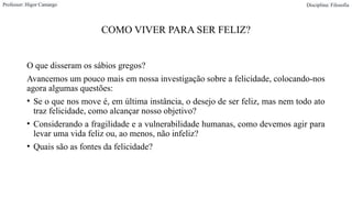 COMO VIVER PARA SER FELIZ?
O que disseram os sábios gregos?
Avancemos um pouco mais em nossa investigação sobre a felicidade, colocando-nos
agora algumas questões:
• Se o que nos move é, em última instância, o desejo de ser feliz, mas nem todo ato
traz felicidade, como alcançar nosso objetivo?
• Considerando a fragilidade e a vulnerabilidade humanas, como devemos agir para
levar uma vida feliz ou, ao menos, não infeliz?
• Quais são as fontes da felicidade?
Professor: Higor Camargo Disciplina: Filosofia
 