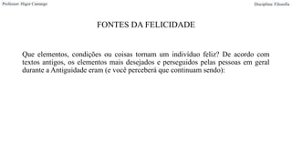 FONTES DA FELICIDADE
Que elementos, condições ou coisas tornam um indivíduo feliz? De acordo com
textos antigos, os elementos mais desejados e perseguidos pelas pessoas em geral
durante a Antiguidade eram (e você perceberá que continuam sendo):
Professor: Higor Camargo Disciplina: Filosofia
 