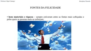 FONTES DA FELICIDADE
• bens materiais e riqueza – sempre estiveram entre as fontes mais cobiçadas e
pelas quais as pessoas mais se esforçam;
Professor: Higor Camargo Disciplina: Filosofia
 