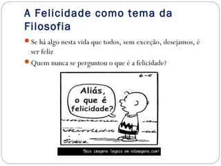 A Felicidade como tema da 
Filosofia 
Se há algo nesta vida que todos, sem exceção, desejamos, é 
ser feliz 
Quem nunca se perguntou o que é a felicidade? 
 