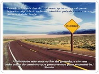 A questão da felicidade não é tão simples como à primeira vista pode parecer. 
Enfrentá-la exige reflexão cuidadosa, sistemática, profunda e crítica, ou seja, 
precisa da ajuda da Filosofia. 
 