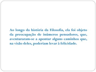 Ao longo da história da Filosofia, ela foi objeto 
da preocupação de inúmeros pensadores, que, 
aventuraram-se a apontar alguns caminhos que, 
na visão deles, poderiam levar à felicidade. 
 