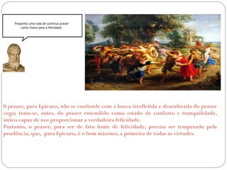 Epicuro e o Hedonismo 
0 prazer, para Epicuro, não se confunde com a busca irrefletida e desenfreada do prazer 
cego; trata-se, antes, do prazer entendido como estado de conforto e tranquilidade, 
único capaz de nos proporcionar a verdadeira felicidade. 
Portanto, o prazer, para ser de fato fonte de felicidade, precisa ser temperado pela 
prudência, que, para Epicuro, é o bem máximo, a primeira de todas as virtudes. 
 