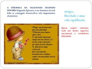 A FÓRMULA DA FELICIDADE SEGUNDO 
EPICURO Segundo Epicuro, o ser humano só será 
feliz se conseguir desenvolver três importantes 
elementos: 
amigos, 
liberdade e uma 
vida equilibrada. 
Quem souber valorizar 
cada um destes aspectos 
encontrará a verdadeira 
felicidade. 
 