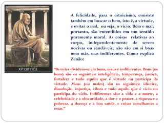 A felicidade, para o estoicismo, consiste 
também em buscar o bem, isto é, a virtude, 
e evitar o mal, ou seja, o vício. Bem e mal, 
portanto, são entendidos em um sentido 
puramente moral. As coisas relativas ao 
corpo, independentemente de serem 
nocivas ou saudáveis, não são em si boas 
nem más, mas indiferentes. Como explica 
Zenão: 
“0s entes dividem-se em bons, maus e indiferentes. Bons (os 
bens) são os seguintes: inteligência, temperança, justiça, 
fortaleza e tudo aquilo que é virtude ou participa da 
virtude. Maus (ou males) são os seguintes: idiotice, 
dissolução, injustiça, vileza e tudo aquilo que é vício ou 
participa do vício. Indiferentes são: a vida e a morte, a 
celebridade e a obscuridade, a dor e o prazer, a riqueza e a 
pobreza, a doença e a boa saúde, e coisas semelhantes a 
estas.” 
 