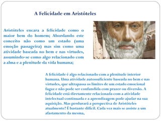 A Felicidade em Aristóteles 
Aristóteles encara a felicidade como o 
maior bem do homem; Abordando este 
conceito não como um estado (uma 
emoção passageira) mas sim como uma 
atividade baseada no bem e nas virtudes, 
assumindo se como ‐ algo relacionado com 
a alma e a plenitude da vida humana; 
A felicidade é algo relacionado com a plenitude interior 
humana. Uma atividade autossuficiente baseada no bem e nas 
virtudes, que ultrapassa os limites de um estado emocional 
fugaz e não pode ser confundida com prazer ou diversão. A 
felicidade está diretamente relacionada com a atividade 
intelectual continuada e a aprendizagem pode ajudar na sua 
aquisição. Mas perdurará a perspectiva de Aristóteles 
atualmente? É bastante difícil. Cada vez mais se assiste a um 
afastamento da mesma, 
 