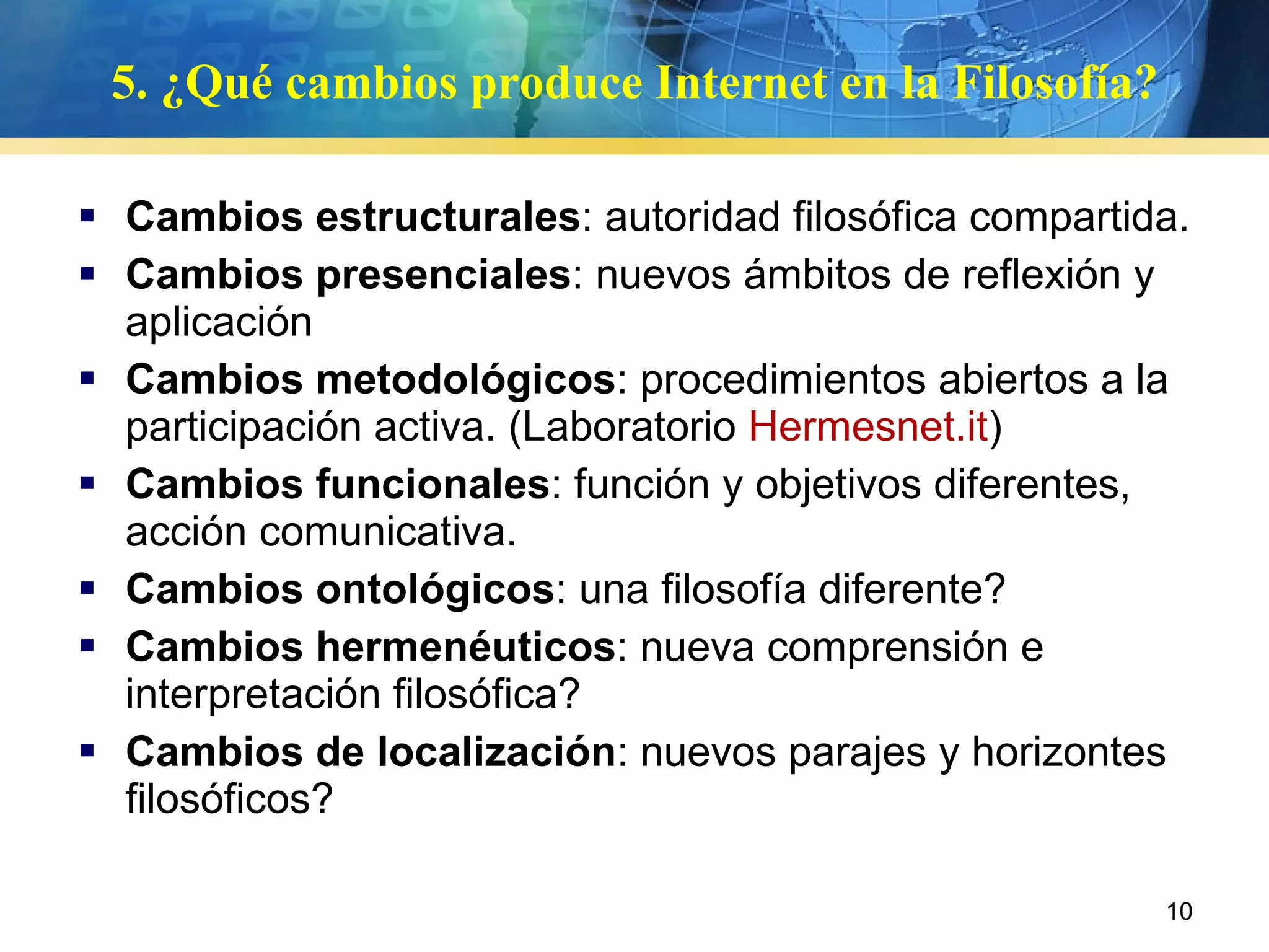 Cambios estructurales : autoridad filosófica compartida. Cambios presenciales : nuevos ámbitos de reflexión y aplicación Cambios metodológicos : procedimientos abiertos a la participación activa. (Laboratorio  Hermesnet.it )  Cambios funcionales : función y objetivos diferentes, acción comunicativa. Cambios ontológicos : una filosofía diferente? Cambios hermenéuticos : nueva comprensión e interpretación filosófica? Cambios de localización : nuevos parajes y horizontes filosóficos? 5. ¿Qué cambios produce Internet en la Filosofía? 