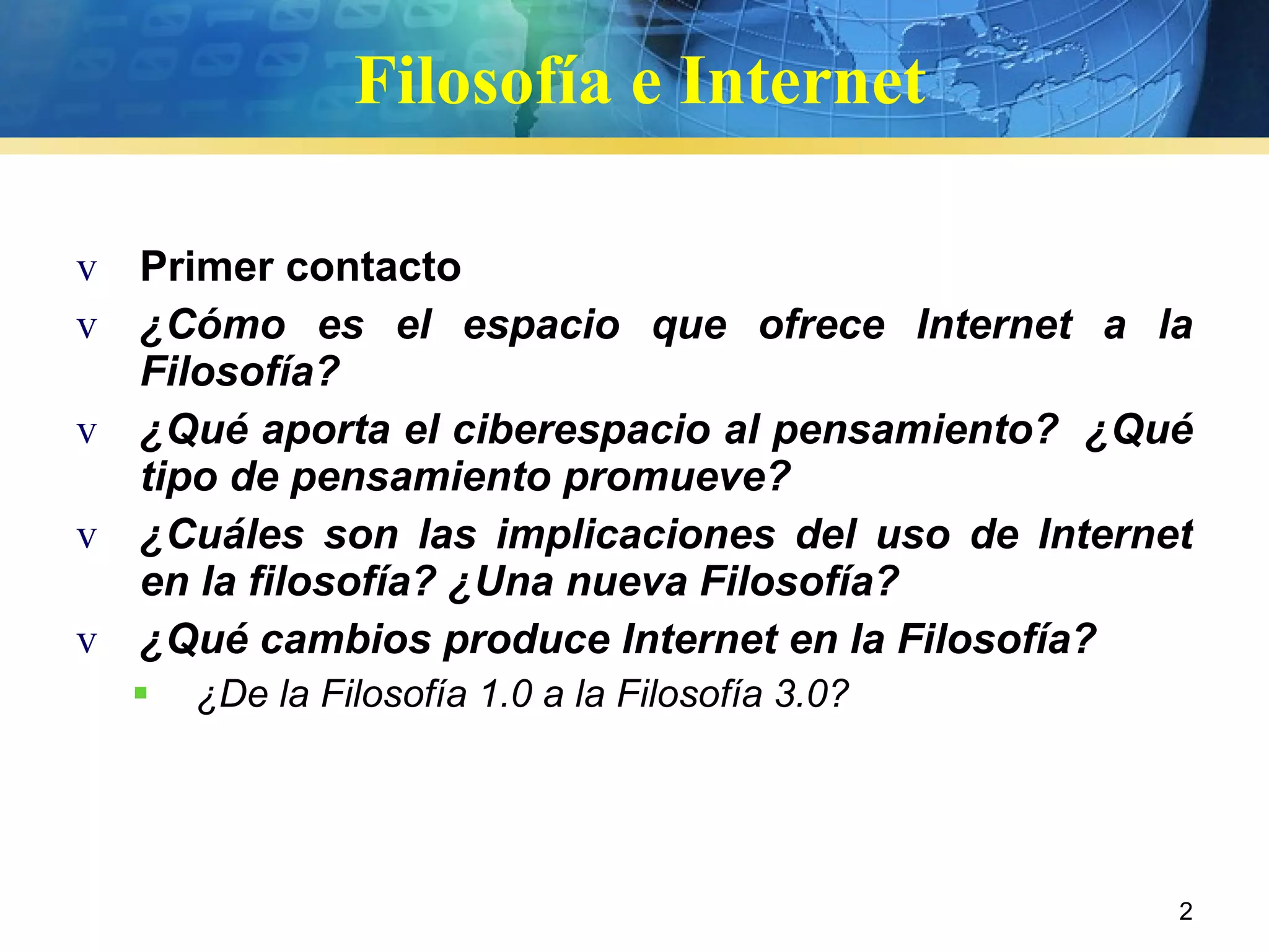 Filosofía e Internet Primer contacto ¿Cómo es el espacio que ofrece Internet a la Filosofía? ¿Qué aporta el ciberespacio al pensamiento?  ¿Qué tipo de pensamiento promueve?  ¿Cuáles son las implicaciones del uso de Internet en la filosofía? ¿Una nueva Filosofía? ¿Qué cambios produce Internet en la Filosofía? ¿De la Filosofía 1.0 a la Filosofía 3.0? 
