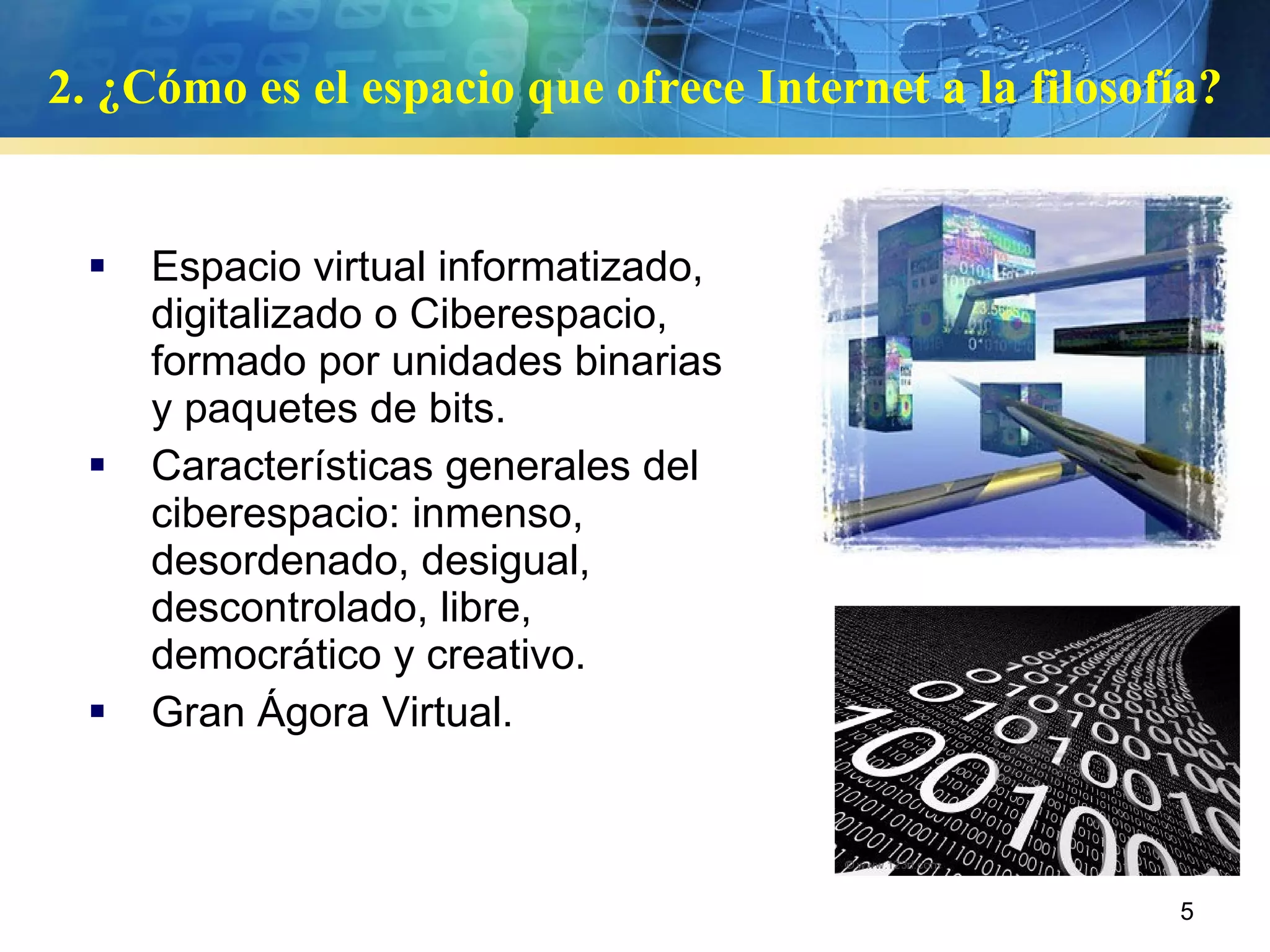 2. ¿Cómo es el espacio que ofrece Internet a la filosofía? Espacio virtual informatizado, digitalizado o Ciberespacio, formado por unidades binarias y paquetes de bits.  Características generales del ciberespacio: inmenso, desordenado, desigual, descontrolado, libre, democrático y creativo. Gran Ágora Virtual. 