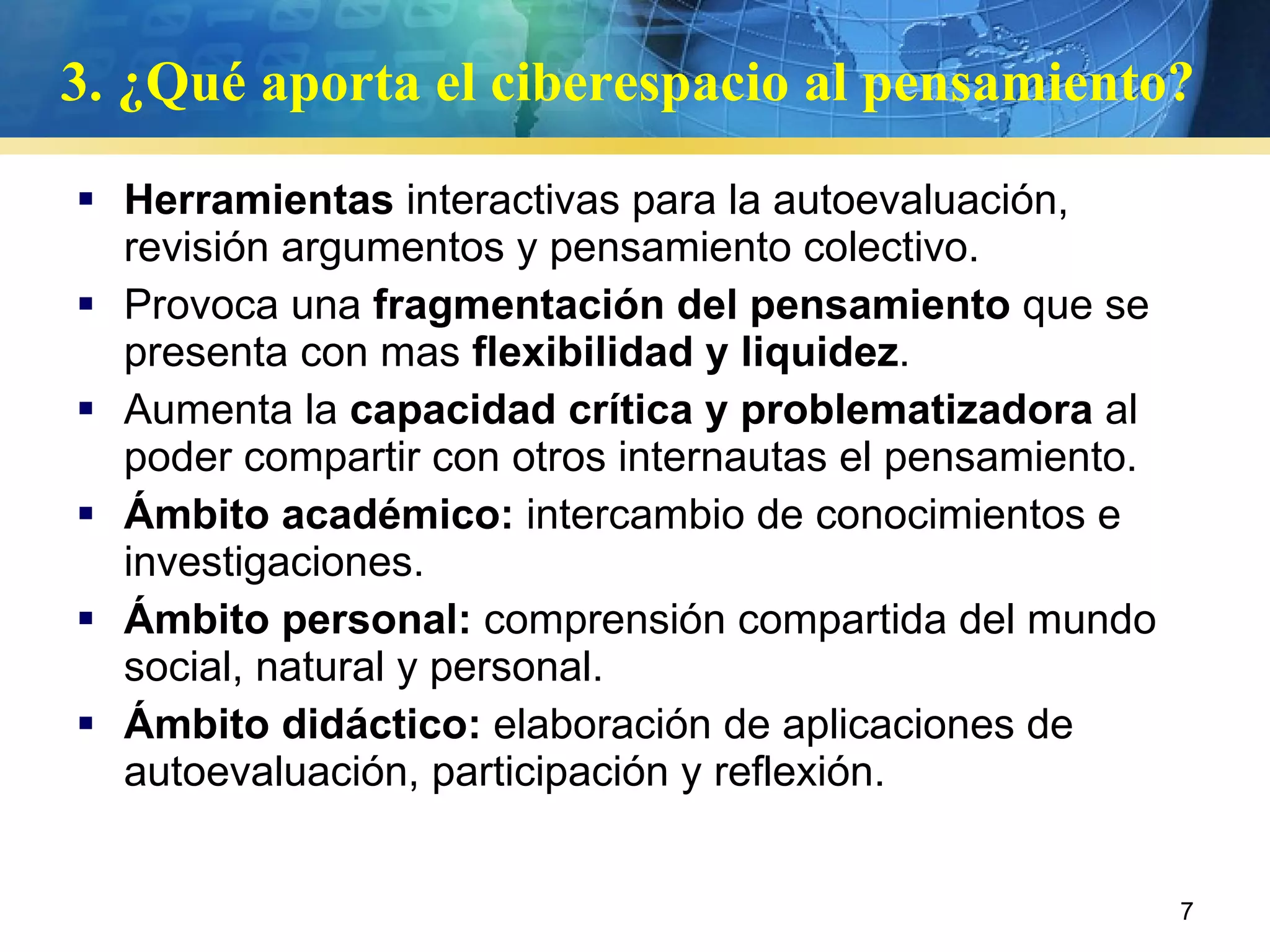 3. ¿Qué aporta el ciberespacio al pensamiento?  Herramientas  interactivas para la autoevaluación, revisión argumentos y pensamiento colectivo. Provoca una  fragmentación del pensamiento  que se presenta con mas  flexibilidad y liquidez .  Aumenta la  capacidad crítica y problematizadora  al poder compartir con otros internautas el pensamiento.  Ámbito académico:  intercambio de conocimientos e investigaciones. Ámbito personal:  comprensión compartida del mundo social, natural y personal. Ámbito didáctico:  elaboración de aplicaciones de autoevaluación, participación y reflexión.  