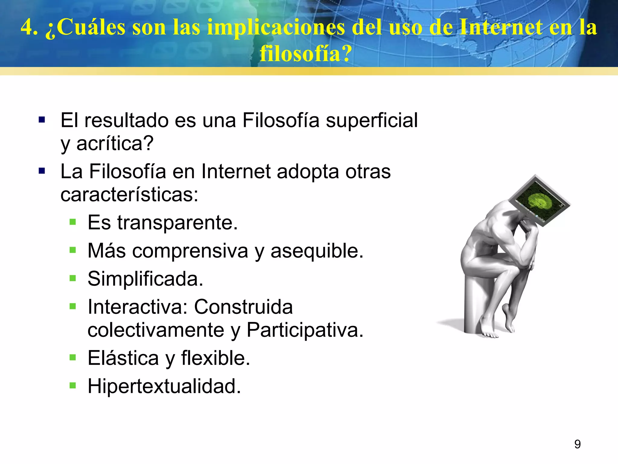 4.   ¿Cuáles son las implicaciones del uso de Internet en la filosofía?  El resultado es una Filosofía superficial y acrítica? La Filosofía en Internet adopta otras características:  Es transparente. Más comprensiva y asequible. Simplificada. Interactiva: Construida colectivamente y Participativa. Elástica y flexible.  Hipertextualidad. 