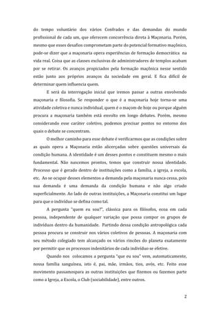 do tempo voluntário dos vários Confrades e das demandas do mundo
profissional de cada um, que oferecem concorrência direta à Maçonaria. Porém,
mesmo que esses desafios comprometam parte do potencial formativo maçônico,
pode-se dizer que a maçonaria opera experiências de formação democrática na
vida real. Coisa que as classes exclusivas de administradores de templos acabam
por se retirar. Os avanços propiciados pela formação maçônica nesse sentido
estão junto aos próprios avanços da sociedade em geral. E fica difícil de
determinar quem influencia quem.
E será da interrogação inicial que iremos passar a outras envolvendo
maçonaria e filosofia. Se responder o que é a maçonaria hoje torna-se uma
atividade coletiva e nunca individual, quem é o maçom de hoje ou porque alguém
procura a maçonaria também está envolto em longo debates. Porém, mesmo
considerando esse caráter coletivo, podemos precisar pontos no entorno dos
quais o debate se concentram.
O melhor caminho para esse debate é verificarmos que as condições sobre
as quais opera a Maçonaria estão alicerçadas sobre questões universais da
condição humana. A identidade é um desses pontos e constituem mesmo o mais
fundamental. Não nascemos prontos, temos que construir nossa identidade.
Processo que é gerado dentro de instituições como a família, a igreja, a escola,
etc. Ao se ocupar desses elementos a demanda pela maçonaria nunca cessa, pois
sua demanda é uma demanda da condição humana e não algo criado
superficialmente. Ao lado de outras instituições, a Maçonaria constitui um lugar
para que o indivíduo se defina como tal.
A pergunta “quem eu sou?”, clássica para os filósofos, ecoa em cada
pessoa, independente de qualquer variação que possa compor os grupos de
indivíduos dentro da humanidade. Partindo dessa condição antropológica cada
pessoa procura se construir nos vários coletivos de pessoas. A maçonaria com
seu método colegiado tem alcançado os vários rincões do planeta exatamente
por permitir que os processos indenitários de cada indivíduo se efetive.
Quando nos colocamos a pergunta “que eu sou” vem, automaticamente,
nossa família sanguínea, isto é, pai, mãe, irmãos, tios, avós, etc. Feito esse
movimento passamospara as outras instituições que fizemos ou fazemos parte
como a Igreja, a Escola, o Club (sociabilidade), entre outros.

2

 