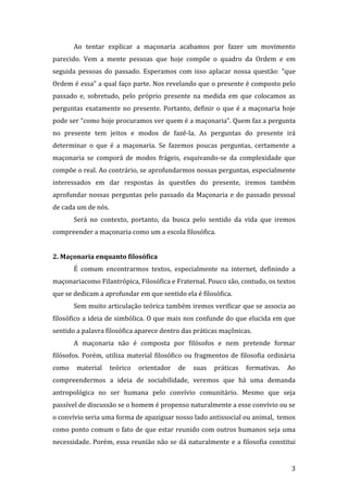 Ao tentar explicar a maçonaria acabamos por fazer um movimento
parecido. Vem a mente pessoas que hoje compõe o quadro da Ordem e em
seguida pessoas do passado. Esperamos com isso aplacar nossa questão: “que
Ordem é essa” a qual faço parte. Nos revelando que o presente é composto pelo
passado e, sobretudo, pelo próprio presente na medida em que colocamos as
perguntas exatamente no presente. Portanto, definir o que é a maçonaria hoje
pode ser “como hoje procuramos ver quem é a maçonaria”. Quem faz a pergunta
no presente tem jeitos e modos de fazê-la. As perguntas do presente irá
determinar o que é a maçonaria. Se fazemos poucas perguntas, certamente a
maçonaria se comporá de modos frágeis, esquivando-se da complexidade que
compõe o real. Ao contrário, se aprofundarmos nossas perguntas, especialmente
interessados em dar respostas às questões do presente, iremos também
aprofundar nossas perguntas pelo passado da Maçonaria e do passado pessoal
de cada um de nós.
Será no contexto, portanto, da busca pelo sentido da vida que iremos
compreender a maçonaria como um a escola filosófica.
2. Maçonaria enquanto filosófica
É comum encontrarmos textos, especialmente na internet, definindo a
maçonariacomo Filantrópica, Filosófica e Fraternal. Pouco são, contudo, os textos
que se dedicam a aprofundar em que sentido ela é filosófica.
Sem muito articulação teórica também iremos verificar que se associa ao
filosófico a ideia de simbólica. O que mais nos confunde do que elucida em que
sentido a palavra filosófica aparece dentro das práticas maçônicas.
A maçonaria não é composta por filósofos e nem pretende formar
filósofos. Porém, utiliza material filosófico ou fragmentos de filosofia ordinária
como

material

teórico

orientador

de

suas

práticas

formativas.

Ao

compreendermos a ideia de sociabilidade, veremos que há uma demanda
antropológica no ser humana pelo convívio comunitário. Mesmo que seja
passível de discussão se o homem é propenso naturalmente a esse convívio ou se
o convívio seria uma forma de apaziguar nosso lado antissocial ou animal, temos
como ponto comum o fato de que estar reunido com outros humanos seja uma
necessidade. Porém, essa reunião não se dá naturalmente e a filosofia constitui

3

 