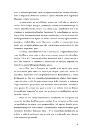 nesse sentido um aglutinador capaz de superar as condições animais do homem
e alçá-lo naquilo que Aristóteles chamou de segunda natureza, isto é, naquilo que
é humano, portanto construído.
As experiências de sociabilidades podem ser verificadas na existência
humana desde sempre. A religião, por exemplo, pode ser considerada um tipo. As
tribos e clãs outros modos. No que toca a maçonaria, a sociabilidade tem como
orientação o movimento cultural do Iluminismo. As sociabilidades que surgem
dentro desse movimento cultural, caracterizaram-se pela tentativa de superação
das religiões tradicionais. Alguns até mesmo tentaram banir qualquer referência
às religiões estabelecidas, outros, talvez mais sensatos, procuram deixar claro
que há uma instituição religiosa, mas há a experiência do sagrada possível e fora
dos espaços de poder da Igreja.
Construir a identidade maçônica ou mesmo para compreendê-la melhor
como filosófica se torna muito profícua se recorrermos ao contexto cultural dos
séculos XVIII e XIX. Contexto cultural do Iluminismo, isto é, pensava-se que a
razão iria “iluminar” os caminhos da humanidade em oposição, segundo seus
pensadores, a escuridão apregoada pelas Igrejas.
Ao verificar que o fenômeno do sagrado pode existir sem passar
necessariamente pelas mãos das instituições religiosa ordinárias, dentro do
contexto do iluminismo, houve um grande movimento de cultura laica. O cultivo
de si poderia ser feito sem os expedientes ordinários da religião. E por todas as
classes sociais e região de países como França, Itália, Alemanha e Inglaterra,
surgiu uma cultura que podemos hoje denominar de sociabilidade. Convivências
entre grupos de pessoas nos quais o tema e os motivos eram os debates
desprovidos da “gramática” da Igreja e no seu lugar os temas filosóficos que iam
das artes à política.
O que nos leva a compreender em que medida entra em cena grupos que
tomam as questões filosóficas como o motivo de se encontrarem. Não sendo
exclusividade da maçonaria, reunir para um chá ou café regada a filosofia passou
a ser moda nos países acima citados. Vale lembrar que na resposta sobre o que é
Iluminismo do filósofo Immanuel Kant, (1784)a característica fundamental do
artigo é a ideia de um homem que se guia pela própria razão, que cria seus
próprios motivos para a vida.

4

 