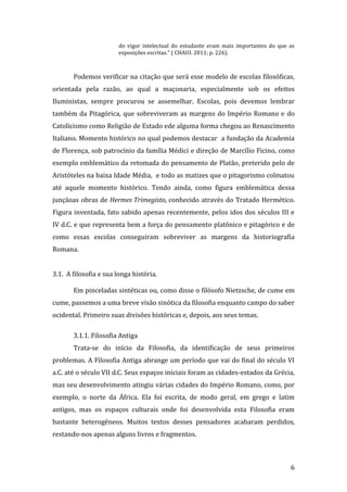 do vigor intelectual do estudante eram mais importantes do que as
exposições escritas.” ( CHAUI. 2011; p. 226).

Podemos verificar na citação que será esse modelo de escolas filosóficas,
orientada pela razão, ao qual a maçonaria, especialmente sob os efeitos
Iluministas, sempre procurou se assemelhar. Escolas, pois devemos lembrar
também da Pitagórica, que sobreviveram as margens do Império Romano e do
Catolicismo como Religião de Estado ede alguma forma chegou ao Renascimento
Italiano. Momento histórico no qual podemos destacar a fundação da Academia
de Florença, sob patrocínio da família Médici e direção de Marcílio Ficino, como
exemplo emblemático da retomada do pensamento de Platão, preterido pelo de
Aristóteles na baixa Idade Média, e todo as matizes que o pitagorismo colmatou
até aquele momento histórico. Tendo ainda, como figura emblemática dessa
junçãoas obras de Hermes Trimegisto, conhecido através do Tratado Hermético.
Figura inventada, fato sabido apenas recentemente, pelos idos dos séculos III e
IV d.C. e que representa bem a força do pensamento platônico e pitagórico e de
como essas escolas conseguiram sobreviver as margens da historiografia
Romana.
3.1. A filosofia e sua longa história.
Em pinceladas sintéticas ou, como disse o filósofo Nietzsche, de cume em
cume, passemos a uma breve visão sinótica da filosofia enquanto campo do saber
ocidental. Primeiro suas divisões históricas e, depois, aos seus temas.
3.1.1. Filosofia Antiga
Trata-se do início da Filosofia, da identificação de seus primeiros
problemas. A Filosofia Antiga abrange um período que vai do final do século VI
a.C. até o século VII d.C. Seus espaços iniciais foram as cidades-estados da Grécia,
mas seu desenvolvimento atingiu várias cidades do Império Romano, como, por
exemplo, o norte da África. Ela foi escrita, de modo geral, em grego e latim
antigos, mas os espaços culturais onde foi desenvolvida esta Filosofia eram
bastante heterogêneos. Muitos textos desses pensadores acabaram perdidos,
restando-nos apenas alguns livros e fragmentos.

6

 