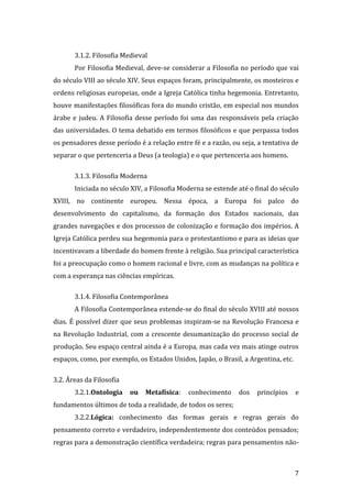 3.1.2. Filosofia Medieval
Por Filosofia Medieval, deve-se considerar a Filosofia no período que vai
do século VIII ao século XIV. Seus espaços foram, principalmente, os mosteiros e
ordens religiosas europeias, onde a Igreja Católica tinha hegemonia. Entretanto,
houve manifestações filosóficas fora do mundo cristão, em especial nos mundos
árabe e judeu. A Filosofia desse período foi uma das responsáveis pela criação
das universidades. O tema debatido em termos filosóficos e que perpassa todos
os pensadores desse período é a relação entre fé e a razão, ou seja, a tentativa de
separar o que pertenceria a Deus (a teologia) e o que pertenceria aos homens.
3.1.3. Filosofia Moderna
Iniciada no século XIV, a Filosofia Moderna se estende até o final do século
XVIII, no continente europeu. Nessa época, a Europa foi palco do
desenvolvimento do capitalismo, da formação dos Estados nacionais, das
grandes navegações e dos processos de colonização e formação dos impérios. A
Igreja Católica perdeu sua hegemonia para o protestantismo e para as ideias que
incentivavam a liberdade do homem frente à religião. Sua principal característica
foi a preocupação como o homem racional e livre, com as mudanças na política e
com a esperança nas ciências empíricas.
3.1.4. Filosofia Contemporânea
A Filosofia Contemporânea estende-se do final do século XVIII até nossos
dias. É possível dizer que seus problemas inspiram-se na Revolução Francesa e
na Revolução Industrial, com a crescente desumanização do processo social de
produção. Seu espaço central ainda é a Europa, mas cada vez mais atinge outros
espaços, como, por exemplo, os Estados Unidos, Japão, o Brasil, a Argentina, etc.
3.2. Áreas da Filosofia
3.2.1.Ontologia

ou

Metafísica:

conhecimento

dos

princípios

e

fundamentos últimos de toda a realidade, de todos os seres;
3.2.2.Lógica: conhecimento das formas gerais e regras gerais do
pensamento correto e verdadeiro, independentemente dos conteúdos pensados;
regras para a demonstração científica verdadeira; regras para pensamentos não-

7

 