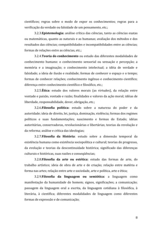 científicos; regras sobre o modo de expor os conhecimentos; regras para a
verificação da verdade ou falsidade de um pensamento, etc.;
3.2.3.Epistemologia: análise crítica das ciências, tanto as ciências exatas
ou matemáticas, quanto as naturais e as humanas; avaliação dos métodos e dos
resultados das ciências; compatibilidades e incompatibilidades entre as ciências;
formas de relações entre as ciências, etc.;
3.2.4.Teoria do conhecimento ou estudo das diferentes modalidades de
conhecimento humano: o conhecimento sensorial ou sensação e percepção; a
memória e a imaginação; o conhecimento intelectual; a idéia de verdade e
falsidade; a ideia de ilusão e realidade; formas de conhecer o espaço e o tempo;
formas de conhecer relações; conhecimento ingênuo e conhecimento científico;
diferença entre conhecimento científico e filosófico, etc.;
3.2.5.Ética: estudo dos valores morais (as virtudes), da relação entre
vontade e paixão, vontade e razão; finalidades e valores da ação moral; idéias de
liberdade, responsabilidade, dever, obrigação, etc.;
3.2.6.Filosofia política: estudo sobre a natureza do poder e da
autoridade; ideia de direito, lei, justiça, dominação, violência; formas dos regimes
políticos e suas fundamentações; nascimento e formas do Estado; idéias
autoritárias, conservadoras, revolucionárias e libertárias; teorias da revolução e
da reforma; análise e crítica das ideologias;
3.2.7.Filosofia da História: estudo sobre a dimensão temporal da
existência humana como existência sociopolítica e cultural; teorias do progresso,
da evolução e teorias da descontinuidade histórica; significado das diferenças
culturais e históricas, suas razões e conseqüências;
3.2.8.Filosofia da arte ou estética: estudo das formas de arte, do
trabalho artístico; ideia de obra de arte e de criação; relação entre matéria e
forma nas artes; relação entre arte e sociedade, arte e política, arte e ética;
3.2.9.Filosofia da linguagem ou semiótica: a linguagem como
manifestação da humanidade do homem; signos, significações; a comunicação;
passagem da linguagem oral a escrita, da linguagem cotidiana à filosófica, à
literária, à científica; diferentes modalidades de linguagem como diferentes
formas de expressão e de comunicação;

8

 