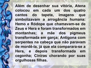 Além de desenhar sua vitória, Atena colocou em cada um dos quatro cantos do tapete, imagens que simbolizavam a arrogância humana: Hemo e Ródope que chamavam-se de Zeus e Hera e foram transformados em montanhas; a mãe dos pigmeus transformada em garça; Antígona com serpentes na cabeça que não paravam de mordê-la, já que ela comparara-se a Hera, e depois transformada em cegonha; Cíniras chorando por suas orgulhosas filhas. 