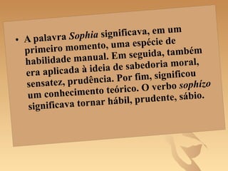 A palavra  Sophia  significava, em um primeiro momento, uma espécie de habilidade manual. Em seguida, também era aplicada à ideia de sabedoria moral, sensatez, prudência. Por fim, significou um conhecimento teórico. O verbo  sophízo  significava tornar hábil, prudente, sábio.  