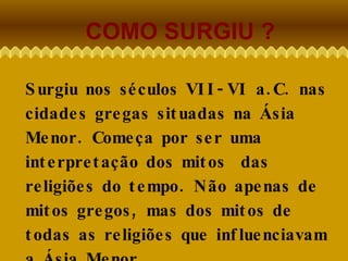 COMO SURGIU ? Surgiu nos séculos VII-VI a.C. nas cidades gregas situadas na Ásia Menor. Começa por ser uma interpretação dos mitos  das religiões do tempo. Não apenas de mitos gregos, mas dos mitos de todas as religiões que influenciavam a Ásia Menor. 
